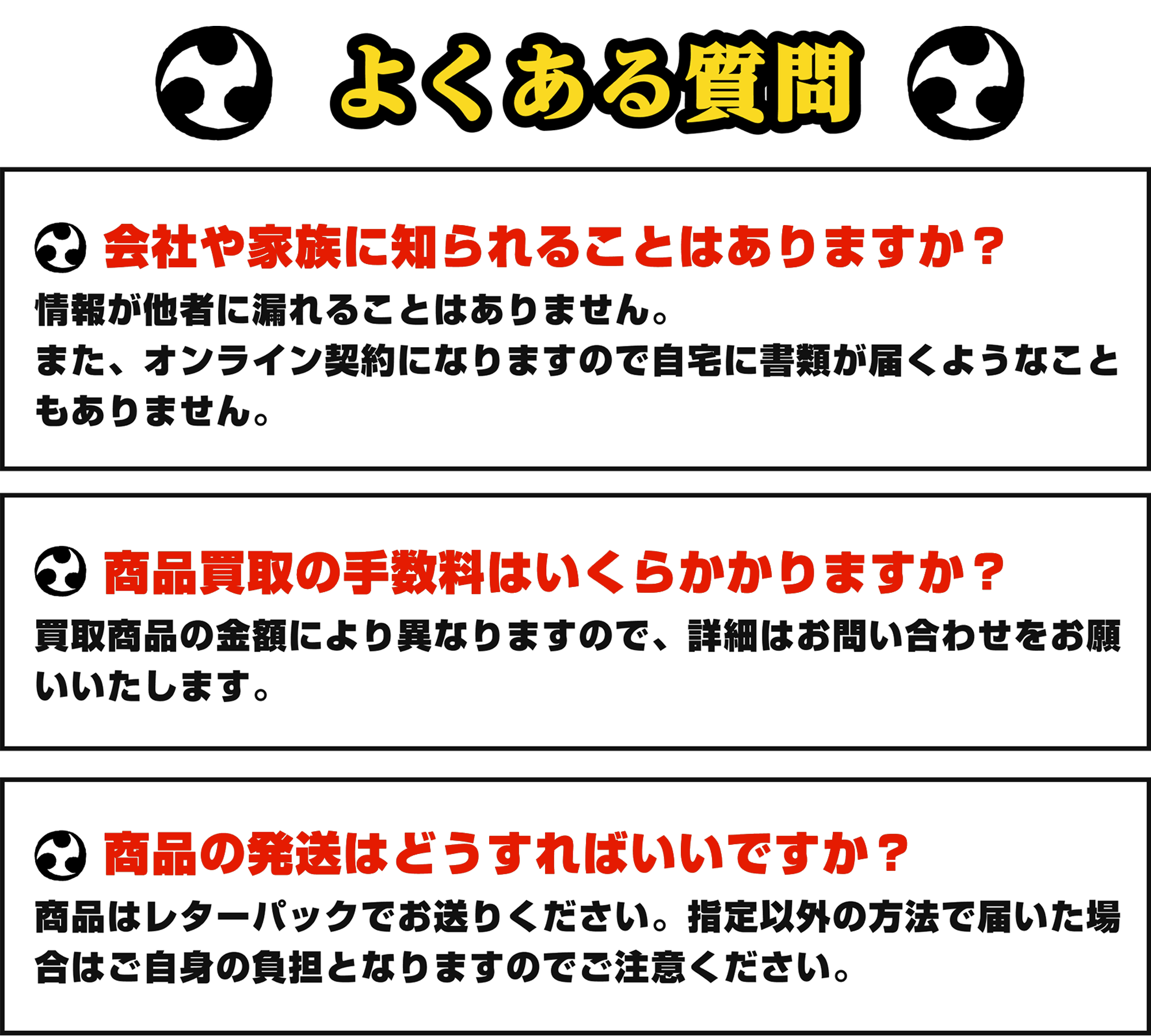 [Q&A]よくある質問｜①会社や家族に知られることはありますか？：情報が他社に漏れることはありません。また、オンライン契約になりますので自宅に書類が届くようなこともありません。②商品買取の手数料はいくらかかりますか？：買取商品により異なりますので、詳細はお問い合わせをお願いいたします。③商品の発送はどうすればいいですか？：商品はレターパックでお送りください。指定以外の方法で届いた場合はご自身の負担となりますのでご注意ください。